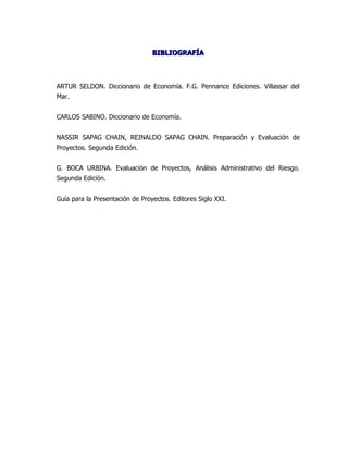 BIBLIOGRAFÍA



ARTUR SELDON. Diccionario de Economía. F.G. Pennance Ediciones. Villassar del
Mar.


CARLOS SABINO. Diccionario de Economía.


NASSIR SAPAG CHAIN, REINALDO SAPAG CHAIN. Preparación y Evaluación de
Proyectos. Segunda Edición.


G. BOCA URBINA. Evaluación de Proyectos, Análisis Administrativo del Riesgo.
Segunda Edición.


Guía para la Presentación de Proyectos. Editores Siglo XXI.
 
