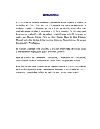 INTRODUCCIÓN


A continuación se presenta una breve explicación en lo que respecta al objetivo de
un análisis económico financiero que nos proyecta una evaluación económica de
cualquier proyecto de inversión; ya que a través de un estudio o evaluaciones
realizadas podemos saber si es rentable o no dicha inversión. Por otra parte para
los costos de producción están formados o constituidos por siete (7) elementos los
cuales son: Materias Primas, Mano de Obra Directa, Mano de Obra Indirecta,
Material Indirectos, Costos de los Insumos, Costos de Mantenimiento, Cargos por
Depreciación y Amortización.


La inversión se conoce como un gasto a la creación, encaminado a bienes de capital
y a la realización de proyectos que se presumen lucrativos.


Este se clasifica en: Inversiones Tradicionales,      Inversiones no Tradicionales,
Inversiones en Estudios, Inversiones en Gastos Previo a la puesta en marcha.


Para finalizar esta breve presentación es importante destacar que a continuación se
explicara los siguientes temas: calendario de inversión, la importancia del período
respaldado con capital de trabajo, los métodos para calcular cuanto invertir.
 