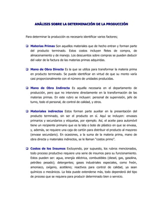 ANÁLISIS SOBRE LA DETERMINACIÓN DE LA PRODUCCIÓN



Para determinar la producción es necesario identificar varios factores;


 Materias Primas Son aquellos materiales que de hecho entran y forman parte
   del producto terminado. Estos costos incluyen fletes de compra, de
   almacenamiento y de manejo. Los descuentos sobre compras se pueden deducir
   del valor de la factura de las materias primas adquiridas.


 Mano de Obra Directa Es la que se utiliza para transformar la materia prima
   en producto terminado. Se puede identificar en virtud de que su monto varía
   casi proporcionalmente con el número de unidades producidas.


 Mano de Obra Indirecta Es aquella necesaria en el departamento de
   producción, pero que no interviene directamente en la transformación de las
   materias primas. En este rubro se incluyen: personal de supervisión, jefe de
   turno, todo el personal, de control de calidad, y otros.


 Materiales indirectos Estos forman parte auxiliar en la presentación del
   producto terminado, sin ser el producto en sí. Aquí se incluyen: envases
   primarios y secundarios y etiquetas, por ejemplo. Así, el aceite para automóvil
   tiene un recipiente primario que es la lata o bote de plástico en que se envasa,
   y, además, se requiere una caja de cartón para distribuir el producto al mayoreo
   (envase secundario). En ocasiones, a la suma de la materia prima, mano de
   obra directa y materiales indirectos, se le llaman “costos primo”.


 Costos de los Insumos Excluyendo, por supuesto, los rubros mencionados,
   todo proceso productivo requiere una serie de insumos para su funcionamiento.
   Estos pueden ser: agua, energía eléctrica, combustibles (diesel, gas, gasolina,
   petróleo pesado); detergentes; gases industriales especiales, como freón,
   amoniaco, oxígeno, acetileno; reactivos para control de calidad, ya sean
   químicos o mecánicos. La lista puede extenderse más, todo dependerá del tipo
   de proceso que se requiera para producir determinado bien o servicio.
 