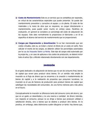  Costo de Mantenimiento Este es un servicio que se contabiliza por separado,
   en virtud de las características especiales que puede presentar. Se puede dar
   mantenimiento preventivo y correctivo al equipo y a la planta. El costo de los
   materiales y la mano de obra que se requieran, se cargan directamente a
   mantenimiento, pues puede variar mucho en ambos casos. Parafines de
   evaluación, en general se considera un porcentaje del costo de adquisición de
   los equipos. Este dato normalmente lo proporciona el fabricante y en él se
   especifica el alcance del servicio de mantenimiento que se proporcionará.


 Cargos por Depreciación y Amortización Ya se han mencionado que son
   costos virtuales, esto es, se tratan y tienen el efecto de un costo sin serlo. Para
   calcular el monto de los cargos, se deberán utilizar los porcentajes autorizados
   por la Ley de Impuesto Sobre La Renta. Este tipo de cargos está autorizado por
   la propia ley, y en caso de aplicarse a los costos de producción, se deberá incluir
   todo el activo fijo y diferido relacionado directamente con ese departamento.



                                   INVERSIÓN

Es el gasto dedicado a la adquisición de bienes que no son de consumo final, bienes
de capital que sirven para producir otros bienes. En un sentido más amplio la
inversión es el flujo de dinero que se encamina a la creación o mantenimiento de
bienes de capital y a la realización de proyectos que presumen lucrativos. La
inversión es el uso de factores de producción para producir bienes de capital que
satisfagan las necesidades del consumidor, de una forma indirecta pero más plena
en el futuro.


Conceptualmente la inversión se diferencia tanto del consumo como del ahorro; por
que es un gasto un desembolso y no una reserva o cantidad de dinero retenida;
con respecto al consumo; porque no se dirige a bienes que producen utilidad o
satisfacción directa, sino a bienes que se destina a producir otro bienes. En la
practica, sin embargo, tales distinciones suelen dibujarse un tanto: hay bienes que,
 