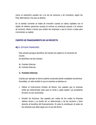 como un automóvil, pueden ser a la vez de consumo y de inventario, según los
fines alternativas a los que se destine.


En el sentido corriente se habla de inversión cuando se coloca capitales con el
objeto de obtener ganancias aunque la mismas se produzcan gracias a la compra
de acciones, títulos o bonos que emiten las empresas y que le sirven a estas para
incrementar su capital.



FUENTES DE FINANCIAMIENTO DE UN PROYECTO


A) EL ESTUDIO FINANCIERO

    Este estudio persigue identificar las fuentes de capital en el momento de
    invertir.
    Se identifican así dos fuentes:


    1.- Fuentes Internas
    2.- Fuentes Externas


    1.- Fuentes Internas


    Cuando por ejemplo se tiene la planta construida dando resultados económicos
    favorables, en este sentido lo que la empresa se plantea es:


    •   Utilizar el Instrumento Emisión de Bonos: Son papeles que la empresa
        emite por determinado valor para la venta y capta capital. Los acreedores
        de bono no son accionistas.


    •   Emisión de Acciones: Son papeles por medio de los cuales la empresa
        obtiene dinero y es dueño de un determinado y de las acciones y tiene
        derecho al beneficio del financiamiento. El costo lo constituyen el costo de
        los intereses que debe pagar por el uso del dinero.
 