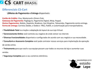 Diferenciais CS-CartMeios de Pagamento e Entregadisponíveis: Cartão de Crédito: Visa, Mastercard e DinersClub;Gateways de Pagamento:PagSeguro, Pagamento Digital, Moip, Paypal;Outros Pagamentos: Boleto, Depósito, Bradesco, Itaú Shopline, Televendas, Pagamento contra entrega.Forma de entrega:Correios (Sedex, e-Sedex e  PAC), FedEX, e customização para transportadoras.Flexibilidade Total na criação e adaptação do layout da sua Loja Virtual.