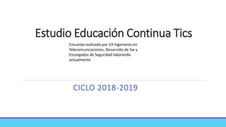 Estudio Educación Continua Tics
CICLO 2018-2019
Encuesta realizada por 19 Ingenieros en
Telecomunicaciones, Desarrollo de Sw y
Encargados de Seguridad laborando
actualmente
 