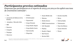 PwC
Rol del Subcomité de Estimación
Complementó los resultados de la inversión publicitaria en Internet, recopilada por PwC,
con datos de estimación de sitios que no participaron en el estudio, vía cuestionario o
reporte directo, a través de un grupo de expertos, que se reunieron para evaluar la
información y obtener conclusiones consensuadas.
•   Alfredo Sánchez – Yahoo
•   Anaid Moncada – Notmusa
•   Ania Madrigal – Yahoo
•   Clara Méndez – Televisa Interactive
•   Erick Vega - C-Móvil
•   Iván Marchant – comScore
•   Mario Aguilar – Televisa Interactive
•   Laura Bonilla – Havas Media Group
•   Sandro Silva - C-Móvil
13
 