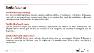 PwC
Evolución de la facturación anual, 2005-2014*
El constante crecimiento de la industria se ve favorecido gracias a la
publicidad móvil desde su medición en 2011.
301 514
1,008 1,885
2,345
3,392
4,290
5,714
6,815
7,730
334
683
1,539
3,277
$0
$2,000
$4,000
$6,000
$8,000
$10,000
$12,000
2005 2006 2007 2008 2009 2010 2011 2012 2013 2014
Mobile
Desktop/Laptop
4,624
6,397
8,355
11,007
*Cifras expresadas en $MXN (en Millones)
Estas cifras incluyen a los participantes del estudio y la estimación de Display, Search y Anuncios
Clasificados, realizada por el Subcomité de Investigación de IAB México.
32%
31%
38%
36%
45%
24%
87%
96%
71%
32
 