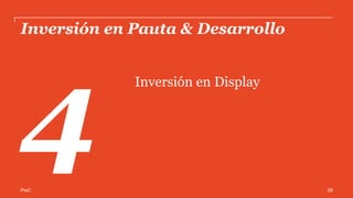 PwC
Inversión por plataforma de Display*
Social Media y Video continúan incrementando su participación dentro de los
formatos Display.
23%
16%
61%
2013
Social Media
Video
Banners & Rich
Media
26%
19%
55%
2014
*Cifras expresadas en Porcentaje
Estas cifras incluyen a los participantes del estudio y la estimación de Banner Ads, Social Media y Video como formatos de
Display realizada por el Subcomité de Investigación de IAB México.
Video incluye Social Video
39
 