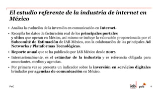 PwC
El estudio referente de la industria de internet en
México
•  Analiza la evolución de la inversión en comunicación en Internet.
•  Recopila los datos de facturación real de los principales portales
y sitios que operan en México, así mismo se incluye la valoración proporcionada por el
Subcomité de Estimación de IAB México, con la colaboración de las principales Ad
Networks y Plataformas Tecnológicas.
•  Reporte anual que se ha publicado por IAB México desde 2007.
•  Internacionalmente, es el estándar de la industria y es referencia obligada para
anunciantes, medios y agencias.
•  Por primera vez se presenta un indicador sobre la inversión en servicios digitales
brindados por agencias de comunicación en México.
4
 