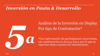 PwC
Inversión por negociación directa o a través de
terceros en Display*
La contratación a través de terceros tiene un ligero repunte en 2014 para los
participantes vía cuestionario.
52%
48%
2013
A través de Terceros
Por contratación
directa
55%45%
2014
*Cifras expresadas en Porcentaje
Estas cifras incluyen a los participantes del estudio, que es una muestra representativa de Display. 46
 