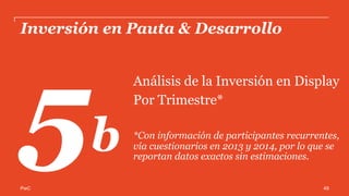 PwC
Inversión en Pauta & Desarrollo
Análisis de la Inversión en Display
Según actividad del Anunciante*
*Con información de participantes recurrentes,
vía cuestionarios en 2013 y 2014, por lo que se
reportan datos exactos sin estimaciones.
5c
49
 