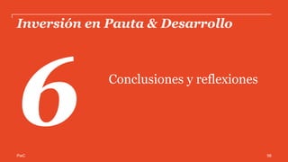PwC
Conclusiones
•  El principal factor de crecimiento de la inversión publicitaria en Internet en 2014 fue
Display, destacando la participación y crecimiento de las plataformas de Video y Social
Media.
•  Retail se coloca en el TOP 5 de categorías de anunciantes en Display con un avance
relevante en su participación (7%); lo que abre la perspectiva al crecimiento del
comercio electrónico como sucede en mercados como Estados Unidos, donde la
categoría representa el 22% de la Publicidad Digital total.
•  La diversificación de los modelos de contratación de display es un indicador
importante de que la Publicidad Digital está madurando en cuanto al uso para
diferentes estrategias de comunicación y objetivos de negocio para los anunciantes.
56
 