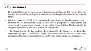 PwC
Reflexiones del Subcomité de Investigación
•  La segmentación de audiencias se ha convertido en un tema clave para la industria de
la publicidad en Internet y el desarrollo de todos sus participantes, lo que se aprecia en
los diferentes esquemas de contratación y la diversificación de formatos.
•  La publicidad programática tendrá un impacto muy importante en los próximos años,
por lo que se deberá incorporar en los objetivos de medición y análisis de este estudio.
•  Tener una  visión estratégica para integrar de forma creativa las diferentes
herramientas digitales, es fundamental para construir un diálogo con un consumidor
cada vez  más digitalizado que busca a través de la interacción una comunicación
personalizada.
58
 