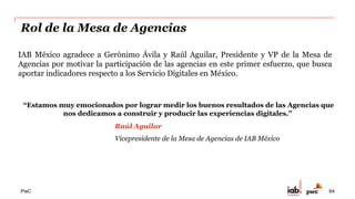 PwC
Indicador de Crecimiento de Inversión en
Servicios Digitales
Con la contribución de 22 agencias, la inversión en Servicios Digitales fue de
$566 millones de pesos en 2014.*
$0
$100
$200
$300
$400
$500
$600
2013 2014
* Cifras expresadas en $MXN (en Millones)
• Estas cifras sólo reflejan el comportamiento de cuestionarios. No incluye ninguna estimación
50%
Crecimiento anual
64
 