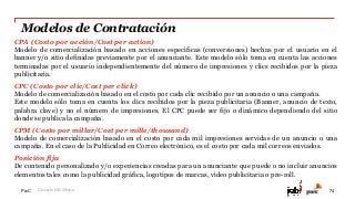 PwC
Modelos de Contratación
74
27.37%
72.63%
Glosario IAB México
CPA (Costo por acción/Cost per action)
Modelo de comercialización basado en acciones específicas (conversiones) hechas por el usuario en el
banner y/o sitio definidas previamente por el anunciante. Este modelo sólo toma en cuenta las acciones
terminadas por el usuario independientemente del número de impresiones y clics recibidos por la pieza
publicitaria.
CPC (Costo por clic/Cost per click)
Modelo de comercialización basado en el costo por cada clic recibido por un anuncio o una campaña.
Este modelo sólo toma en cuenta los clics recibidos por la pieza publicitaria (Banner, anuncio de texto,
palabra clave) y no el número de impresiones. El CPC puede ser fijo o dinámico dependiendo del sitio
donde se publica la campaña.
CPM (Costo por millar/Cost per mille/thousand)
Modelo de comercialización basado en el costo por cada mil impresiones servidas de un anuncio o una
campaña. En el caso de la Publicidad en Correo electrónico, es el costo por cada mil correos enviados.
Posición fija
De contenido personalizado y/o experiencias creadas para un anunciante que puede o no incluir anuncios
elementos tales como la publicidad gráfica, logotipos de marcas, vídeo publicitaria o pre-roll.
 