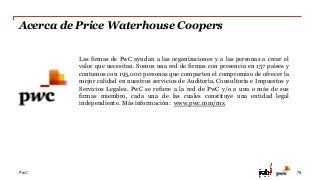 PwC
Acerca de Price Waterhouse Coopers
79
Las firmas de PwC ayudan a las organizaciones y a las personas a crear el
valor que necesitan. Somos una red de firmas con presencia en 157 países y
contamos con 195,000 personas que comparten el compromiso de ofrecer la
mejor calidad en nuestros servicios de Auditoría, Consultoría e Impuestos y
Servicios Legales. PwC se refiere a la red de PwC y/o a una o más de sus
firmas miembro, cada una de las cuales constituye una entidad legal
independiente. Más información: www.pwc.com/mx
 