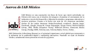 PwC
Acerca de IAB México
80
IAB (Interactive Advertising Bureau) es el principal organismo a nivel global que representa a
la industria de la publicidad digital y marketing interactivo. Fundado en 1996 en Estados
Unidos, actualmente tiene presencia en más de 45 países.
IAB México es una asociación sin fines de lucro que inició actividades en
Febrero del 2005 con el objetivo de integrar y fomentar el crecimiento de la
industria a través del desarrollo y difusión de estudios, programas educativos y
mejores prácticas. Cuenta a la fecha con más de 170 empresas asociadas,
dentro de las cuales destacan: Beker/Socialand, comScore, Denstu Aegis,
Facebook, Google, Group M, Grupo Expansión, Grupo Ferrer, HAVAS Media
Group, IMS, Media Response Group, Millward Brown, Omnicom Media
Group, Prodigy MSN, Televisa.com, Televisa Radio, Terra y Yahoo.
 