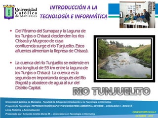 Universidad Católica de Manizales - Facultad de Educación Introducción a la Tecnología e Informática
Proyecto de Tecnología: REPRESENTACIÓN MAPA VIVO ECOSISTEMA AMBIENTAL DE USME – LOCALIDAD 5 - BOGOTÁ
Línea Robótica y Automatización
Presentado por: Armando Andrés Borda M. – Licenciatura en Tecnología e Informática
COLEGIO MIRAVALLE
OCTUBRE - 2015
 