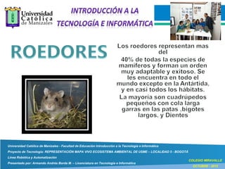 Universidad Católica de Manizales - Facultad de Educación Introducción a la Tecnología e Informática
Proyecto de Tecnología: REPRESENTACIÓN MAPA VIVO ECOSISTEMA AMBIENTAL DE USME – LOCALIDAD 5 - BOGOTÁ
Línea Robótica y Automatización
Presentado por: Armando Andrés Borda M. – Licenciatura en Tecnología e Informática
COLEGIO MIRAVALLE
OCTUBRE - 2015
 