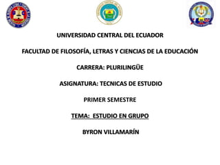 UNIVERSIDAD CENTRAL DEL ECUADOR 
FACULTAD DE FILOSOFÍA, LETRAS Y CIENCIAS DE LA EDUCACIÓN 
CARRERA: PLURILINGÜE 
ASIGNATURA: TECNICAS DE ESTUDIO 
PRIMER SEMESTRE 
TEMA: ESTUDIO EN GRUPO 
BYRON VILLAMARÍN 
 