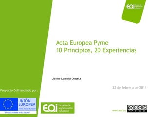 Acta Europea Pyme 10 Principios, 20 Experiencias 22 de febrero de 2011 Jaime Laviña Orueta Proyecto Cofinanciado por:  