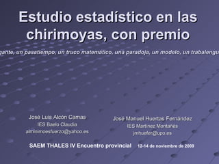 Estudio estadístico en las chirimoyas, con premio José Manuel Huertas Fernández IES Martínez Montañés [email_address] José Luis Alcón Camas IES Baelo Claudia [email_address] “ El mejor método para mantener despierto a un estudiante es seguramente proponerle algún juego matemático intrigante, un pasatiempo, un truco matemático, una paradoja, un modelo, un trabalenguas o cualquiera de esas mil cosas que los profesores aburridos suelen rehuir porque piensan que son frivolidades.”   Martín Gardner SAEM THALES IV Encuentro provincial  12-14 de noviembre de 2009  