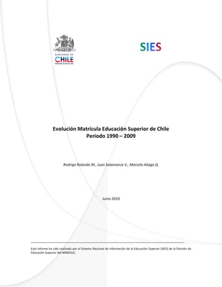 Evolución de la Matrícula de Educación Superior en Chile. Periodo 1990-2009
SIES, División de Educación Superior, Ministerio de Educación.
0
Evolución Matrícula Educación Superior de Chile
Periodo 1990 – 2009
Rodrigo Rolando M., Juan Salamanca V., Marcelo Aliaga Q.
Junio 2010
_____________________________________________________________________________________
Este informe ha sido realizado por el Sistema Nacional de Información de la Educación Superior (SIES) de la División de
Educación Superior del MINEDUC.
 