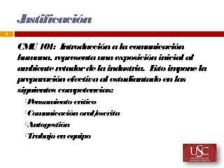 J
    ustificación
2


    CM 101: Introducción a la com
       U                              unicación
    hum ana, representa una exposición inicial al
    am biente retador de la industria. E im
                                        sto pone la
    preparación efectiva al estudiantado en las
    siguientes com petencias:
     Pensamiento crítico
     Comunicación oral/escrita
     Autogestión

     Trabajo en equipo
 