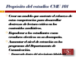Propósito del estudio: CM 101
                             U
3


     Crear un m  odelo que sustente el refuerzo de
      estas com petencias para desarrollar
      destrezas de lectura crítica en los
      contenidos m  ediáticos.
     E poderar a los estudiantes com
       m                                 o
      creadores efectivos en su desem  peño.
     Aum  entar el nivel de retención en los
      program del Departam
               as                ento de
      Com  unicación.
           E arcado dentro del ofrecim
             nm                        iento híbrido del
 