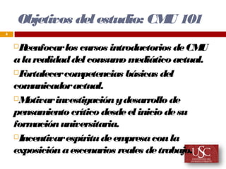 Objetivos del estudio: CM 101
                             U
4


    R eenfocar los cursos introductorios de CM  U
    a la realidad del consum m o ediático actual.
    F ortalecer com  petencias básicas del
    com  unicador actual.
    M  otivar investigación y desarrollo de
    pensam   iento crítico desde el inicio de su
    form  ación universitaria.
    Incentivar espíritu de em  presa con la
    exposición a escenarios reales de trabajo.
 