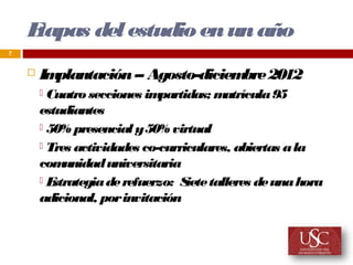 Etapas del estudio en un año
7


       Implantación -- Agosto-diciem 2012
                                     bre
         Cuatro secciones im partidas; m atrícula 95
        estudiantes
         50% presencial y 50% virtual

         Tres actividades co-curriculares, abiertas a la
        com  unidad universitaria
        E strategia de refuerzo: S talleres de una hora
                                   iete
        adicional, por invitación
 