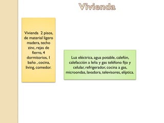 Vivienda 2 pisos,
de material ligero
  madera, techo
   zinc, rejas de
      fierro, 4
  dormitorios, 1        Luz eléctrica, agua potable, calefón,
   baño , cocina,     calefacción a leña y gas teléfono fijo y
 living, comedor.        celular, refrigerador, cocina a gas,
                     microondas, lavadora, televisores, elíptica.
 
