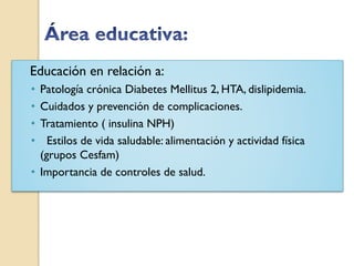 Educación en relación a:
• Patología crónica Diabetes Mellitus 2, HTA, dislipidemia.
• Cuidados y prevención de complicaciones.
• Tratamiento ( insulina NPH)
•   Estilos de vida saludable: alimentación y actividad física
  (grupos Cesfam)
• Importancia de controles de salud.
 