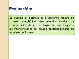 Se cumple el objetivo si la paciente mejora        su
control metabólico manteniendo niveles             de
compensación de sus patologías de base, luego      de
las intervenciones del equipo multidisciplinario   en
un plazo de 6 meses.
 