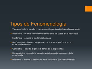 Tipos de Fenomenología
 Transcendental – estudia como se constituyen los objetos en la conciencia
 Naturalista – estudia como la conciencia toma las cosas en la naturaleza
 Existencial – estudia la existencia humana
 Histórica– estudia como se generan los procesos históricos en la
experiencia colectiva
 Generativa – estudia el génesis dentro de la experiencia
 Hermenéutica – estudia la estructura de interpretación dentro de la
experiencia
 Realística – estudia la estructura de la conciencia y la intencionalidad
 