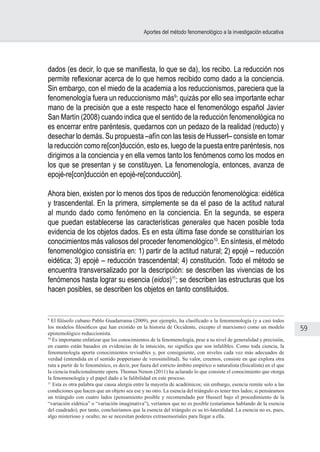 59
Aportes del método fenomenológico a la investigación educativa
dados (es decir, lo que se manifiesta, lo que se da), los recibo. La reducción nos
permite reflexionar acerca de lo que hemos recibido como dado a la conciencia.
Sin embargo, con el miedo de la academia a los reduccionismos, pareciera que la
fenomenología fuera un reduccionismo más9
; quizás por ello sea importante echar
mano de la precisión que a este respecto hace el fenomenólogo español Javier
San Martín (2008) cuando indica que el sentido de la reducción fenomenológica no
es encerrar entre paréntesis, quedarnos con un pedazo de la realidad (reducto) y
desechar lo demás. Su propuesta –afín con las tesis de Husserl– consiste en tomar
la reducción como re[con]ducción, esto es, luego de la puesta entre paréntesis, nos
dirigimos a la conciencia y en ella vemos tanto los fenómenos como los modos en
los que se presentan y se constituyen. La fenomenología, entonces, avanza de
epojé-re[con]ducción en epojé-re[conducción].
Ahora bien, existen por lo menos dos tipos de reducción fenomenológica: eidética
y trascendental. En la primera, simplemente se da el paso de la actitud natural
al mundo dado como fenómeno en la conciencia. En la segunda, se espera
que puedan establecerse las características generales que hacen posible toda
evidencia de los objetos dados. Es en esta última fase donde se constituirían los
conocimientos más valiosos del proceder fenomenológico10
. En síntesis, el método
fenomenológico consistiría en: 1) partir de la actitud natural; 2) epojé – reducción
eidética; 3) epojé – reducción trascendental; 4) constitución. Todo el método se
encuentra transversalizado por la descripción: se describen las vivencias de los
fenómenos hasta lograr su esencia (eidos)11
; se describen las estructuras que los
hacen posibles, se describen los objetos en tanto constituidos.
9
El filósofo cubano Pablo Guadarrama (2009), por ejemplo, ha clasificado a la fenomenología (y a casi todos
los modelos filosóficos que han existido en la historia de Occidente, excepto el marxismo) como un modelo
epistemológico reduccionista.
10
Es importante enfatizar que los conocimientos de la fenomenología, pese a su nivel de generalidad y precisión,
en cuanto están basados en evidencias de la intuición, no significa que son infalibles. Como toda ciencia, la
fenomenología aporta conocimientos revisables y, por consiguiente, con niveles cada vez más adecuados de
verdad (entendida en el sentido popperiano de verosimilitud). Su valor, creemos, consiste en que explora otra
ruta a partir de lo fenoménico, es decir, por fuera del estricto ámbito empírico o naturalista (fisicalista) en el que
la ciencia tradicionalmente opera. Thomas Nenon (2011) ha aclarado lo que consiste el conocimiento que otorga
la fenomenología y el papel dado a la falibilidad en este proceso.
11
Esta es otra palabra que causa alergia entre la mayoría de académicos; sin embargo, esencia remite solo a las
condiciones que hacen que un objeto sea ese y no otro. La esencia del triángulo es tener tres lados; si pensáramos
un triángulo con cuatro lados (pensamiento posible y recomendado por Husserl bajo el procedimiento de la
“variación eidética” o “variación imaginativa”), veríamos que no es posible (estaríamos hablando de la esencia
del cuadrado); por tanto, concluiríamos que la esencia del triángulo es su tri-lateralidad. La esencia no es, pues,
algo misterioso y oculto; no se necesitan poderes extrasensoriales para llegar a ella.
 