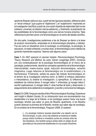 61
Aportes del método fenomenológico a la investigación educativa
aporte de Strasser radica en que, a partir de tres rigurosos estudios, reflexiona sobre
un “tercer enfoque” (que supere el “objetivismo” y el “subjetivismo” imperantes en
la investigación científica) a partir de una noción tripartita de objetividad (del mundo
cotidiano, universal y la relación ciencia-sabiduría), y, finalmente, la postulación de
las posibilidades de la fenomenología como una ciencia humana empírica. Tales
reflexiones le permiten poner a la fenomenología en el centro del debate científico.
De otra parte, investigaciones posteriores a las de Strasser se dieron a la tarea
de producir conocimiento, amparadas en la fenomenología (disciplina y método).
Fue así como en disciplinas como la sociología, la antropología, la psicología, la
educación, el medio ambiente y muchas otras, la fenomenología como método fue
ganando importantes espacios. Veamos solo algunos casos:
Caso 1. En 2007 apareció el volumen titulado: Phenomenological Psychology.
Theory, Research and Method. Su autor, Darren Langdridge (2007), comienza
con una contextualización de la psicología fenomenológica en el marco de la
psicología; posteriormente, aborda los conceptos operatorios de la fenomenología:
intencionalidad, noesis-noema, epojé, reducción fenomenológica, variación
imaginativa. Luego relaciona la fenomenología con el existencialismo y la
hermenéutica. Finalmente, señala los pasos del método fenomenológico en
el terreno de la investigación empírica como: a) Definir el enfoque (descriptivo
o interpretativo); b) diseñar la investigación; c) ejemplificar; d) reflexionar; e)
establecer los criterios éticos; f) recoger datos 1: entrevistas; g) recoger datos 2:
escribir explicaciones; h) recoger datos 3: otras fuentes de texto y observación; i)
aseguramiento de la calidad de la investigación; j) escribir y comunicar los hallazgos.
Caso 2. En 2006, Ferguson escribe el libro Phenomenological Sociology. Experience
and Insight in Modern Society. En su introducción hace una recomendación muy
desatendida a lo largo de la historia: si los sociólogos quieren hacer una buena
sociología, tendrán que saber un poco de filosofía; igualmente, si los filósofos
quieren alcanzar la promesa de la filosofía, tendrán que saber algo de sociología.
En el contexto de la fenomenología, Ferguson (2006: 2) sostiene:
[…] la sociología histórica necesita desarrollar una relación con la
fenomenología, no solo, como más adelante se mostrará en detalle,
porque ofrece fructíferos e inmediatos puntos de contacto entre las
dos disciplinas, sino también porque ambas están en peligro de ser
ignoradas por las posiciones establecidas en sus propias disciplinas.
 