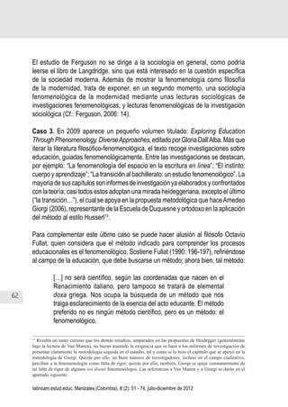 62
Juan Carlos Aguirre-García, Luis Guillermo Jaramillo-Echeverri
latinoam.estud.educ. Manizales (Colombia), 8 (2): 51 - 74, julio-diciembre de 2012
El estudio de Ferguson no se dirige a la sociología en general, como podría
leerse el libro de Langdridge, sino que está interesado en la cuestión específica
de la sociedad moderna. Además de mostrar la fenomenología como filosofía
de la modernidad, trata de exponer, en un segundo momento, una sociología
fenomenológica de la modernidad mediante unas lecturas sociológicas de
investigaciones fenomenológicas, y lecturas fenomenológicas de la investigación
sociológica (Cf.: Ferguson, 2006: 14).
Caso 3. En 2009 aparece un pequeño volumen titulado: Exploring Education
Through Phenomenology. DiverseApproaches, editado por Gloria Dall’Alba. Más que
iterar la literatura filosófico-fenomenológica, el texto recoge investigaciones sobre
educación, guiadas fenomenológicamente. Entre las investigaciones se destacan,
por ejemplo: “La fenomenología del espacio en la escritura en línea”; “El instinto:
cuerpo y aprendizaje”; “La transición al bachillerato: un estudio fenomenológico”. La
mayoría de sus capítulos son informes de investigación ya elaborados y confrontados
con la teoría; casi todos estos adoptan una mirada heideggeriana, excepto el último
(“la transición…”), el cual se apoya en la propuesta metodológica que haceAmedeo
Giorgi (2006), representante de la Escuela de Duquesne y ortodoxo en la aplicación
del método al estilo Husserl13
.
Para complementar este último caso se puede hacer alusión al filósofo Octavio
Fullat, quien considera que el método indicado para comprender los procesos
educacionales es el fenomenológico. Sostiene Fullat (1990: 196-197), refiriéndose
al campo de la educación, que debe buscarse un método; ahora bien, tal método:
[…] no será científico, según las coordenadas que nacen en el
Renacimiento italiano, pero tampoco se tratará de elemental
doxa griega. Nos ocupa la búsqueda de un método que nos
traiga esclarecimiento de la esencia del acto educante. El método
preferido no es ningún método científico, pero es un método: el
fenomenológico.
13
Resulta un tanto curioso que los demás estudios, amparados en las propuestas de Heidegger (generalmente
bajo la lectura de Van Manen), no hayan asumido la exigencia que se hace a los informes de investigación de
presentar claramente la metodología seguida en el estudio, tal y como sí lo hizo el capítulo que se apoyó en la
metodología de Giorgi. Quizás por ello, un buen número de investigadores, incluso en el campo cualitativo,
perciben a la fenomenología como falta de rigor; quizás por ello, también, Giorgi se queje constantemente de
tal falta de rigor de algunos soi disant fenomenólogos. Las referencias a Van Manen y a Giorgi se darán en el
apartado siguiente.
 