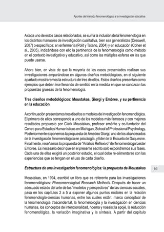 63
Aportes del método fenomenológico a la investigación educativa
Acadaunodeestoscasosrelacionados,sesumalainclusióndelafenomenologíaen
los distintos manuales de investigación cualitativa, bien sea generalistas (Creswell,
2007) o específicos: en enfermería (Polit y Tatano, 2004) y en educación (Cohen et
al., 2005), indicándose con ello la pertinencia de la fenomenología como método
en el contexto investigativo y educativo, así como las múltiples esferas en las que
puede usarse.
Ahora bien, en vista de que la mayoría de los casos presentados realizan sus
investigaciones amparándose en algunos diseños metodológicos, en el siguiente
apartado mostraremos la estructura de tres de ellos. Estos diseños presentan como
ejemplos que deben irse llenando de sentido en la medida en que se conozcan las
propuestas gruesas de la fenomenología.
Tres diseños metodológicos: Moustakas, Giorgi y Embree, y su pertinencia
en la educación
Acontinuaciónpresentamostresdiseñosomodelosdeinvestigaciónfenomenológica.
El primero de ellos corresponde a uno de los modelos más famosos y con mejores
resultados propuesto por Clark Moustakas, profesor emérito y co-fundador del
Centro para Estudios Humanísticos en Michigan, School of Professional Psychology.
Posteriormente exponemos la propuesta deAmedeo Giorgi, uno de los abanderados
de la investigación fenomenológica en psicología, y líder de la Escuela de Duquesne.
Finalmente, reseñamos la propuesta de “Análisis Reflexivo” del fenomenólogo Lester
Embree. Es necesario decir que en el presente escrito solo expondremos sus fases.
Cada una de ellas exigirá un posterior estudio, el cual debe re-alimentarse con las
experiencias que se tengan en el uso de cada diseño.
Estructura de una investigación fenomenológica: la propuesta de Moustakas
Moustakas, en 1994, escribió un libro que es referente para las investigaciones
fenomenológicas: Phenomenological Research Methods. Después de hacer un
adecuado estado del arte de los “modelos y perspectivas” de las ciencias sociales,
pasa en los capítulos 2 a 5 a exponer algunos puntos nodales en la relación
fenomenología-ciencias humanas, entre los cuales están: marco conceptual de
la fenomenología trascendental, la fenomenología y la investigación en ciencias
humanas, los conceptos de intencionalidad, noema y noesis; la epojé, la reducción
fenomenológica, la variación imaginativa y la síntesis. A partir del capítulo
 
