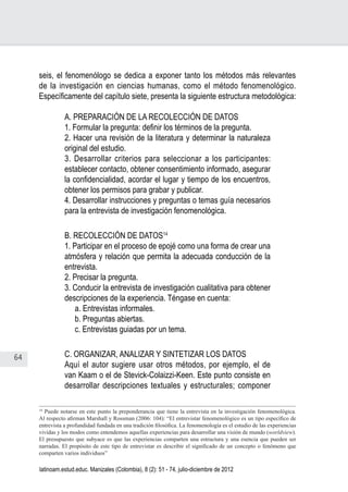 64
Juan Carlos Aguirre-García, Luis Guillermo Jaramillo-Echeverri
latinoam.estud.educ. Manizales (Colombia), 8 (2): 51 - 74, julio-diciembre de 2012
seis, el fenomenólogo se dedica a exponer tanto los métodos más relevantes
de la investigación en ciencias humanas, como el método fenomenológico.
Específicamente del capítulo siete, presenta la siguiente estructura metodológica:
A. PREPARACIÓN DE LA RECOLECCIÓN DE DATOS
1. Formular la pregunta: definir los términos de la pregunta.
2. Hacer una revisión de la literatura y determinar la naturaleza
original del estudio.
3. Desarrollar criterios para seleccionar a los participantes:
establecer contacto, obtener consentimiento informado, asegurar
la confidencialidad, acordar el lugar y tiempo de los encuentros,
obtener los permisos para grabar y publicar.
4. Desarrollar instrucciones y preguntas o temas guía necesarios
para la entrevista de investigación fenomenológica.
B. RECOLECCIÓN DE DATOS14
1. Participar en el proceso de epojé como una forma de crear una
atmósfera y relación que permita la adecuada conducción de la
entrevista.
2. Precisar la pregunta.
3. Conducir la entrevista de investigación cualitativa para obtener
descripciones de la experiencia. Téngase en cuenta:
a. Entrevistas informales.
b. Preguntas abiertas.
c. Entrevistas guiadas por un tema.
C. ORGANIZAR, ANALIZAR Y SINTETIZAR LOS DATOS
Aquí el autor sugiere usar otros métodos, por ejemplo, el de
van Kaam o el de Stevick-Colaizzi-Keen. Este punto consiste en
desarrollar descripciones textuales y estructurales; componer
14
Puede notarse en este punto la preponderancia que tiene la entrevista en la investigación fenomenológica.
Al respecto afirman Marshall y Rossman (2006: 104): “El entrevistar fenomenológico es un tipo específico de
entrevista a profundidad fundada en una tradición filosófica. La fenomenología es el estudio de las experiencias
vividas y los modos como entendemos aquellas experiencias para desarrollar una visión de mundo (worldview).
El presupuesto que subyace es que las experiencias comparten una estructura y una esencia que pueden ser
narradas. El propósito de este tipo de entrevistar es describir el significado de un concepto o fenómeno que
comparten varios individuos”
 