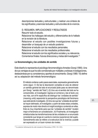 65
Aportes del método fenomenológico a la investigación educativa
descripciones textuales y estructurales; y realizar una síntesis de
los significados y esencias textuales y estructurales de la vivencia.
D. RESUMEN, IMPLICACIONES Y RESULTADOS
Resumir todo el estudio.
Relacionar los hallazgos del estudio y diferenciarlos de lo hallado
en la revisión de la literatura.
Relacionar el estudio con posibles investigaciones futuras y
desarrollar un bosquejo de un estudio posterior.
Relacionar el estudio con los resultados personales.
Relacionar el estudio con los resultados profesionales.
Relacionar el estudio con los significados sociales y su relevancia.
Comentarios finales: futuras direcciones y metas del investigador.15
La fenomenología y las unidades de sentido
Este diseño lo representa el psicólogo-fenomenológicoAmedeo Giorgi (1985). Una
de sus ventajas es que ha sido corroborado por múltiples y exitosas investigaciones,
destacándose por su consistencia y aportes al conocimiento. Giorgi (1985: 10) define
así su adaptación del método fenomenológico:
Elmétodocontienecuatropasosesenciales,expresadosgeneralmente
como sigue: (1) Se lee la descripción completa en aras de obtener
un sentido general de todo el enunciado [este paso es denominado
por Giorgi: “sentido del Todo”]. (2) Una vez el sentido del todo se ha
comprendido, el investigador regresa al comienzo y lee el texto una
vez más, con el fin específico de distinguir las “unidades de sentido”
(meaning units) separando la perspectiva psicológica del fenómeno
que está siendo investigado. (3) Una vez que las “unidades de sentido”
se hayan delineado, el investigador, a partir de todas estas unidades,
expresa de modo más directo el insight sicológico contenido en ellas.
Esto es muy importante para que las “unidades de sentido” revelen
mejor el fenómeno en consideración. (4) Finalmente, el investigador
sintetiza todas las transformaciones de las unidades en un enunciado
consistente que tenga en cuenta la vivencia (experience) del sujeto.
Generalmente esto se refiere a la estructura de la vivencia y puede
ser expresado en un buen número de niveles.
15
La anterior información ha sido tomada de Moustakas (1994: 181-182).
 