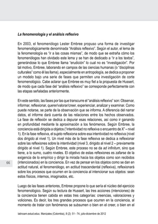 66
Juan Carlos Aguirre-García, Luis Guillermo Jaramillo-Echeverri
latinoam.estud.educ. Manizales (Colombia), 8 (2): 51 - 74, julio-diciembre de 2012
La fenomenología y el análisis reflexivo
En 2003, el fenomenólogo Lester Embree propuso una forma de investigar
fenomenológicamente denominada “Análisis reflexivo”. Según el autor, el lema de
la fenomenología es “ir a las cosas mismas”, de modo que se extraña cómo los
fenomenólogos han olvidado este lema y se han de dedicado a “ir a los textos”,
generándose lo que Embree llama “erudición” lo cual no es “investigación”. Por
tal motivo, Embree, laborando en campos de las ciencias humanas (o “disciplinas
culturales” como él las llama), especialmente en antropología, se dedica a proponer
un modelo bajo una serie de fases que permiten una investigación de corte
fenomenológico. Cabe aclarar que Embree es muy fiel a la propuesta de Husserl,
de modo que cada fase del “análisis reflexivo” se corresponde perfectamente con
las etapas señaladas anteriormente.
En este sentido, las fases por las que transcurre el “análisis reflexivo” son: Observar,
informar, reflexionar, querer/valorar/creer, experienciar, analizar y examinar. Como
puede notarse, se parte de la observación que se informa. A diferencia del narrar
datos, el informe dará cuenta de las relaciones entre los hechos observados.
La fase de reflexión se dedica a depurar esas relaciones, así como ir ganando
en profundidad mediante la aproximación a los fenómenos. Según Embree, la
conciencia está dirigida a objetos (“intentividad no reflexiva o encuentro de X” – nivel
1). En la fase reflexiva, el sujeto reflexiona sobre esa intentividad no reflexiva (nivel
dos dirigido al nivel 1). Un nivel más de la fase reflexiva se dedica a reflexionar
sobre las reflexiones sobre la intentividad (nivel 3, dirigido al nivel 2 – previamente
dirigido al nivel 1). Según Embree, este proceso no se da ad infinitum, sino que
tiene, a lo sumo, cuatro niveles. El objetivo de estas reflexiones es zafarse de la
exigencia de lo empírico y dirigir la mirada hacia los objetos como son recibidos
(intencionados) en la conciencia. En vez de pensar en los objetos como se dan en
actitud natural, el fenomenólogo, en actitud trascendental (reflexiva), reflexionará
sobre los procesos que ocurren en la conciencia al intencionar sus objetos: sean
estos físicos, internos, imaginados, etc.
Luego de las fases anteriores, Embree propone lo que sería el núcleo del ejercicio
fenomenológico. Según su lectura de Husserl, las tres acciones (intenciones) de
la conciencia tienen cabida en estas tres categorías: creencias, valoraciones y
voliciones. Es decir, los tres grandes procesos que ocurren en la conciencia, al
momento de tratar con fenómenos se subsumen o bien en el creer, o bien en el
 