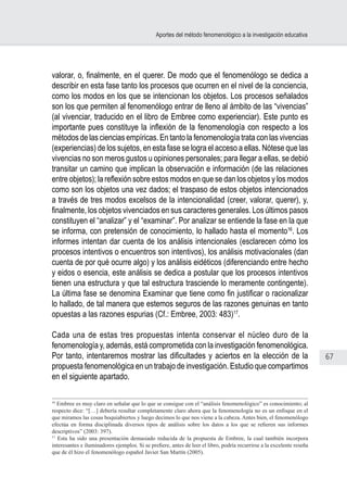 67
Aportes del método fenomenológico a la investigación educativa
valorar, o, finalmente, en el querer. De modo que el fenomenólogo se dedica a
describir en esta fase tanto los procesos que ocurren en el nivel de la conciencia,
como los modos en los que se intencionan los objetos. Los procesos señalados
son los que permiten al fenomenólogo entrar de lleno al ámbito de las “vivencias”
(al vivenciar, traducido en el libro de Embree como experienciar). Este punto es
importante pues constituye la inflexión de la fenomenología con respecto a los
métodos de las ciencias empíricas. En tanto la fenomenología trata con las vivencias
(experiencias) de los sujetos, en esta fase se logra el acceso a ellas. Nótese que las
vivencias no son meros gustos u opiniones personales; para llegar a ellas, se debió
transitar un camino que implican la observación e información (de las relaciones
entre objetos); la reflexión sobre estos modos en que se dan los objetos y los modos
como son los objetos una vez dados; el traspaso de estos objetos intencionados
a través de tres modos excelsos de la intencionalidad (creer, valorar, querer), y,
finalmente, los objetos vivenciados en sus caracteres generales. Los últimos pasos
constituyen el “analizar” y el “examinar”. Por analizar se entiende la fase en la que
se informa, con pretensión de conocimiento, lo hallado hasta el momento16
. Los
informes intentan dar cuenta de los análisis intencionales (esclarecen cómo los
procesos intentivos o encuentros son intentivos), los análisis motivacionales (dan
cuenta de por qué ocurre algo) y los análisis eidéticos (diferenciando entre hecho
y eidos o esencia, este análisis se dedica a postular que los procesos intentivos
tienen una estructura y que tal estructura trasciende lo meramente contingente).
La última fase se denomina Examinar que tiene como fin justificar o racionalizar
lo hallado, de tal manera que estemos seguros de las razones genuinas en tanto
opuestas a las razones espurias (Cf.: Embree, 2003: 483)17
.
Cada una de estas tres propuestas intenta conservar el núcleo duro de la
fenomenología y, además, está comprometida con la investigación fenomenológica.
Por tanto, intentaremos mostrar las dificultades y aciertos en la elección de la
propuesta fenomenológica en un trabajo de investigación. Estudio que compartimos
en el siguiente apartado.
16
Embree es muy claro en señalar que lo que se consigue con el “análisis fenomenológico” es conocimiento; al
respecto dice: “[…] debería resultar completamente claro ahora que la fenomenología no es un enfoque en el
que miramos las cosas boquiabiertos y luego decimos lo que nos viene a la cabeza. Antes bien, el fenomenólogo
efectúa en forma disciplinada diversos tipos de análisis sobre los datos a los que se refieren sus informes
descriptivos” (2003: 397).
17
Esta ha sido una presentación demasiado reducida de la propuesta de Embree, la cual también incorpora
interesantes e iluminadores ejemplos. Si se prefiere, antes de leer el libro, podría recurrirse a la excelente reseña
que de él hizo el fenomenólogo español Javier San Martín (2005).
 