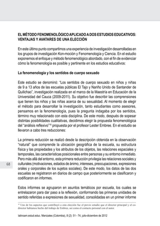 68
Juan Carlos Aguirre-García, Luis Guillermo Jaramillo-Echeverri
latinoam.estud.educ. Manizales (Colombia), 8 (2): 51 - 74, julio-diciembre de 2012
ELMÉTODO FENOMENOLÓGICOAPLICADOADOS ESTUDIOS EDUCATIVOS:
VENTAJAS Y AVATARES DE UNA ELECCIÓN
En este último punto compartimos una experiencia de investigación desarrolladas en
los grupos de investigación Kon-moción y Fenomenología y Ciencia. En el estudio
exponemos el enfoque y método fenomenológico abordado, con el fin de evidenciar
cómo la fenomenología es posible y pertinente en los estudios educativos:
La fenomenología y los sentidos de cuerpo sexuado
Este estudio se denominó: “Los sentidos de cuerpo sexuado en niños y niñas
de 9 a 13 años de las escuelas públicas El Tajo y Nariño Unido de Santander de
Quilichao”, investigación realizada en el marco de la Maestría en Educación de la
Universidad del Cauca (2009-2011). Su objetivo fue describir las comprensiones
que tienen los niños y las niñas acerca de su sexualidad. Al momento de elegir
el método para desarrollar la investigación, tanto estudiantes como asesores,
pensamos en la fenomenología, pues la pregunta indagaba por los sentidos,
término muy relacionado con esta disciplina. De este modo, después de sopesar
distintas posibilidades cualitativas, decidimos elegir la propuesta fenomenológica
del “análisis reflexivo”18
propuesta por el profesor Lester Embree. En el estudio se
llevaron a cabo tres reducciones:
La primera reducción se realizó desde la descripción obtenida en la observación
“natural” que comprende la ubicación geográfica de la escuela, su estructura
física y las propiedades y los atributos de los objetos, las relaciones espaciales y
temporales, las características posicionales entre personas y su entorno inmediato.
Pero más allá del entorno, esta primera reducción privilegia las relaciones sociales y
culturales (motivaciones, estados de ánimo, intereses, preocupaciones, expresiones
orales y corporales de los sujetos sociales). De este modo, los datos de las dos
escuelas se registraron en diarios de campo que posteriormente se clasificaron y
codificaron en informes.
Estos informes se agruparon en asuntos temáticos por escuela, los cuales se
entrelazaron para dar paso a la reflexión, conformando las primeras unidades de
sentido referidas a expresiones de sexualidad, consolidadas en un primer informe
18
Uno de los aspectos que contribuyó a esta elección fue el previo estudio que el director principal y el co-
director habíamos hecho del trabajo de Embree, así como el contacto personal con el autor.
 