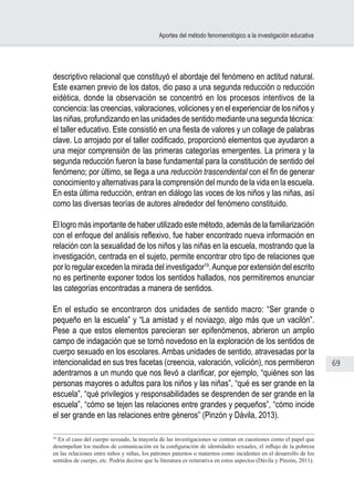 69
Aportes del método fenomenológico a la investigación educativa
descriptivo relacional que constituyó el abordaje del fenómeno en actitud natural.
Este examen previo de los datos, dio paso a una segunda reducción o reducción
eidética, donde la observación se concentró en los procesos intentivos de la
conciencia: las creencias, valoraciones, voliciones y en el experienciar de los niños y
las niñas, profundizando en las unidades de sentido mediante una segunda técnica:
el taller educativo. Este consistió en una fiesta de valores y un collage de palabras
clave. Lo arrojado por el taller codificado, proporcionó elementos que ayudaron a
una mejor comprensión de las primeras categorías emergentes. La primera y la
segunda reducción fueron la base fundamental para la constitución de sentido del
fenómeno; por último, se llega a una reducción trascendental con el fin de generar
conocimiento y alternativas para la comprensión del mundo de la vida en la escuela.
En esta última reducción, entran en diálogo las voces de los niños y las niñas, así
como las diversas teorías de autores alrededor del fenómeno constituido.
El logro más importante de haber utilizado este método, además de la familiarización
con el enfoque del análisis reflexivo, fue haber encontrado nueva información en
relación con la sexualidad de los niños y las niñas en la escuela, mostrando que la
investigación, centrada en el sujeto, permite encontrar otro tipo de relaciones que
por lo regular exceden la mirada del investigador19
.Aunque por extensión del escrito
no es pertinente exponer todos los sentidos hallados, nos permitiremos enunciar
las categorías encontradas a manera de sentidos.
En el estudio se encontraron dos unidades de sentido macro: “Ser grande o
pequeño en la escuela” y “La amistad y el noviazgo, algo más que un vacilón”.
Pese a que estos elementos parecieran ser epifenómenos, abrieron un amplio
campo de indagación que se tornó novedoso en la exploración de los sentidos de
cuerpo sexuado en los escolares. Ambas unidades de sentido, atravesadas por la
intencionalidad en sus tres facetas (creencia, valoración, volición), nos permitieron
adentrarnos a un mundo que nos llevó a clarificar, por ejemplo, “quiénes son las
personas mayores o adultos para los niños y las niñas”, “qué es ser grande en la
escuela”, “qué privilegios y responsabilidades se desprenden de ser grande en la
escuela”, “cómo se tejen las relaciones entre grandes y pequeños”, “cómo incide
el ser grande en las relaciones entre géneros” (Pinzón y Dávila, 2013).
19
En el caso del cuerpo sexuado, la mayoría de las investigaciones se centran en cuestiones como el papel que
desempeñan los medios de comunicación en la configuración de identidades sexuales, el influjo de la pobreza
en las relaciones entre niños y niñas, los patrones paternos o maternos como incidentes en el desarrollo de los
sentidos de cuerpo, etc. Podría decirse que la literatura es reiterativa en estos aspectos (Dávila y Pinzón, 2011).
 