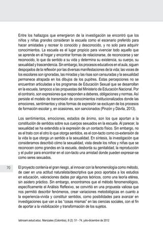 70
Juan Carlos Aguirre-García, Luis Guillermo Jaramillo-Echeverri
latinoam.estud.educ. Manizales (Colombia), 8 (2): 51 - 74, julio-diciembre de 2012
Entre los hallazgos que emergieron de la investigación se encontró que los
niños y niñas grandes consideran la escuela como el escenario preferido para
hacer amistades y recrear lo conocido y desconocido, y no solo para adquirir
conocimientos. La escuela es el lugar propicio para vivenciar todo aquello que
se aprende en el hogar y encontrar formas de relacionarse, de reconocerse y ser
reconocido, lo que da sentido a su vida y determina su existencia, su cuerpo, su
sexualidad y trascendencia. Sin embargo, los procesos educativos en el aula, siguen
despojados de la reflexión por las diversas manifestaciones de la vida; las voces de
los escolares son ignoradas, las miradas y las risas son censuradas y la sexualidad
permanece atrapada en los dibujos de los pupitres. Estas percepciones no se
encuentran articuladas a los programas de Educación Sexual que se desarrollan
en la escuela, tampoco a las propuestas del Ministerio de Educación Nacional. Por
el contrario, son expresiones que responden a deberes, obligaciones y normas.Así
persiste el modelo de transmisión de conocimientos institucionalizados donde las
emociones, sentimientos y otras formas de expresión se excluyen de los procesos
de formación escolar y, en ocasiones, son sancionados (Pinzón y Dávila, 2013).
Los sentimientos, emociones, estados de ánimo, son los que aportan a la
constitución de sentidos sobre sus cuerpos sexuados en la escuela. Al parecer, la
sexualidad se ha extendido a la expresión de un contacto físico. Sin embargo, no
es el trato con el otro lo que otorga sentidos, es el con-tacto como co-extensión de
la vida la que otorga un sentido a la sexualidad. En síntesis, la investigación que
consideramos describió cómo la sexualidad, vista desde los niños y niñas que se
reconocen como grandes en la escuela, desborda su genitalidad, la reproducción
y el pudor para encontrar en el con-tacto una amistad donde pueden expresar-se
como seres sexuados.
El proyecto contenía el gran riesgo, al innovar con la fenomenología como método,
de caer en una actitud naturalista/descriptiva que poco aportaba a los estudios
en educación, valoraciones dadas por algunos teóricos, como una teoría etérea,
sin asidero práctico. Sin embargo, encontramos que el método fenomenológico,
específicamente el Análisis Reflexivo, se convirtió en una propuesta valiosa que
nos permitió describir fenómenos, crear variaciones metodológicas en cuanto a
la experiencia-vivida y constituir sentidos, como posibilidades para avanzar en
investigaciones que van a las “cosas mismas” en las ciencias sociales, con el fin
de aportar a la visibilización y transformación de los sujetos.
 