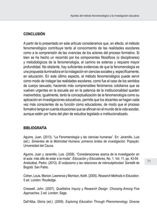 71
Aportes del método fenomenológico a la investigación educativa
CONCLUSIÓN
A partir de lo presentado en este artículo consideramos que, en efecto, el método
fenomenológico contribuye tanto al conocimiento de las realidades escolares
como a la comprensión de las vivencias de los actores del proceso formativo. Si
bien se ha hecho un recorrido por los componentes filosóficos (o disciplinares)
y metodológicos de la fenomenología, el camino es extenso y requiere mayor
profundidad. No obstante, hay suficientes evidencias de que la fenomenología es
una propuesta iluminadora en la indagación en ciencias sociales y, específicamente,
en educación. En este último aspecto, el método fenomenológico puede servir
como modo de indagar las realidades escolares, como fue el caso de los sentidos
de cuerpo sexuado, haciendo más comprensibles fenómenos cotidianos que se
vuelven urgentes en la escuela así en la patencia de la institucionalidad queden
inadvertidos; igualmente, tanto la conceptualización de la fenomenología como su
aplicación en investigaciones educativas, permite que los docentes se hagan cada
vez más conscientes de su función como educadores, de modo que el proceso
formativo tenga en cuenta situaciones que se afincan en el mundo de la vida escolar,
aunque estén por fuera del plan de estudios legislado e institucionalizado.
BIBLIOGRAFÍA
Aguirre, Juan. (2013). “La Fenomenología y las ciencias humanas”. En: Jaramillo, Luis
(ed.). Simientes de la Motricidad Humana: primeros brotes de investigación. Popayán:
Universidad del Cauca.
Aguirre, Juan y Jaramillo, Luis. (2008). “Consideraciones acerca de la investigación en
el aula: más allá de estar a la moda”. Educación y Educadores, No. 1, Vol. 11, pp. 43-54.
Aristizábal, Pedro. (2012). El solipsismo y las relaciones de intersubjetividad. Santafé de
Bogotá: San Pablo.
Cohen, Louis, Manion, Lawrence y Morrison, Keith. (2005). Research Methods in Education.
5 ed. London: Routledge.
Creswell, John. (2007). Qualitative Inquiry y Research Design. Choosing Among Five
Approaches. 2 ed. London: Sage.
Dall’Alba, Gloria (ed.). (2009). Exploring Education Through Phenomenology. Diverse
 