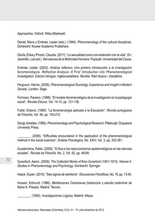 72
Juan Carlos Aguirre-García, Luis Guillermo Jaramillo-Echeverri
latinoam.estud.educ. Manizales (Colombia), 8 (2): 51 - 74, julio-diciembre de 2012
Approaches. Oxford: Wiley-Blackwell.
Daniel, Mano y Embree, Lester (eds.). (1994). Phenomenology of the cultural disciplines.
Dordrecht: Kluwer Academic Publishers.
Dávila, Érika y Pinzón, Claudia. (2011). “La sexualidad como con-extensión con la vida”. En:
Jaramillo, Luis (ed.).Nervaduras de la Motricidad Humana.Popayán: Universidad del Cauca.
Embree, Lester. (2003). Análisis reflexivo: Una primera introducción a la investigación
fenomenológica. Reflective Analysis: A First Introduction into Phenomenological
Investigation. Edición bilingüe, inglés/castellano. Morelia: Red Utopía / Jitanjáfora.
Ferguson, Harvie. (2006). Phenomenological Sociology. Experience and Insight in Modern
Society. London: Sage.
Fermoso, Paciano. (1988). “El modelo fenomenológico de la investigación en la pedagogía
social”. Revista Educar, Vol. 14-15, pp. 121-136.
Fullat, Octavio. (1990). “La fenomenología aplicada a la Educación”. Revista portuguesa
de Filosofía, Vol. 46, pp. 193-212.
Giorgi,Amedeo.(1985).PhenomenologyandPsychologicalResearch.Pittsburgh:Duquesne
University Press.
________. (2006). “Difficulties encountered in the application of the phenomenological
method in the social sciences”. Análise Psicológica, No. XXIV, Vol. 3, pp. 353-361.
Guadarrama, Pablo. (2009). “Crítica a los reduccionismos epistemológicos en las ciencias
sociales”. Revista de Filosofía, No. 2, Vol. 62, pp. 48-84.
Gurwitsch, Aaron. (2009). The Collected Works of Aron Gurwitsch (1901-1973). Volume II:
Studies in Phenomenology and Psychology. Dordrecht: Springer.
Haack, Susan. (2010). “Seis signos de cientismo”.Discusiones Filosóficas, No. 16, pp. 13-40.
Husserl, Edmund. (1986). Meditaciones Cartesianas (traducción y estudio preliminar de
Mario A. Presas). Madrid: Tecnos.
________. (1995). Investigaciones Lógicas. Madrid: Altaya.
 