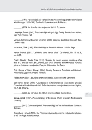 73
Aportes del método fenomenológico a la investigación educativa
________. (1997). Psychological andTranscendental Phenomenology and the confrontation
with Heidegger (1927-1931). Dordrecht: Kluwer Academic Publishers.
________. (2009). La filosofía, ciencia rigurosa. Madrid: Encuentro.
Langdridge, Darren. (2007). Phenomenological Psychology.Theory, Research and Method.
New York: Prentice Hall.
Marshall, Catherine y Rossman, Gretchen. (2006). Designing Qualitative Research. 4 ed.
London: Sage.
Moustakas, Clark. (1994). Phenomenological Research Methods. London: Sage.
Nenon, Thomas. (2011). “La filosofía como ciencia falible”. Co-herencia, No. 15, Vol. 8,
pp. 45-67.
Pinzón, Claudia y Dávila, Érika. (2013). “Sentidos del cuerpo sexuado en niños y niñas
de 9 a 13 años de edad”. En: Jaramillo, Luis (ed.). Simientes de la Motricidad Humana:
primeros brotes de investigación. Popayán: Universidad del Cauca.
Polit, Denise y Tatano, Cheryl. (2004). Nursing Research. Principles and Methods.
Philadelphia: Lippincott Williams y Wilkins.
Reeder, Harry. (2011). La praxis fenomenológica de Husserl. Bogotá: San Pablo.
San Martín, Javier. (2005). “La práctica de la fenomenología según Lester Embree:
Comentario al libro Análisis reflexivo”. ReflectiveAnalysis. Investigaciones fenomenológicas,
Vol. 4, pp. 215-242.
________. (2008). La estructura del método fenomenológico. Madrid: Uned.
Schutz, Alfred. (1967). Phenomenology of the Social World. Evanston: Northwestern
University.
________. (2011). Collected Papers V. Phenomenology and the social sciences. Dordrecht:
Springer.
Spiegelberg, Herbert. (1965). The Phenomenological Movement. A Historical Introduction.
2. ed. The Hage: Martinus Nijhoff.
 