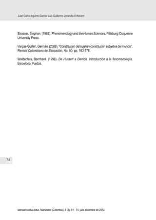 74
Juan Carlos Aguirre-García, Luis Guillermo Jaramillo-Echeverri
latinoam.estud.educ. Manizales (Colombia), 8 (2): 51 - 74, julio-diciembre de 2012
Strasser, Stephan. (1963). Phenomenology and the Human Sciences. Pittsburg: Duquesne
University Press.
Vargas-Guillén, Germán. (2006). “Constitución del sujeto y constitución subjetiva del mundo”.
Revista Colombiana de Educación, No. 50, pp. 163-176.
Waldenfels, Bernhard. (1996). De Husserl a Derrida. Introducción a la fenomenología.
Barcelona: Paidós.
 