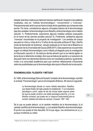 53
Aportes del método fenomenológico a la investigación educativa
Adoptar esta tesis implica que habrá de hacerse clarificación respecto a las palabras
resaltadas, esto es: “método fenomenológico”, “conocimiento” y “vivencias”.
Precisamente esto será lo que se hará a lo largo de los apartados que componen este
escrito. Por tanto, consideramos algunos conceptos básicos de la fenomenología
bajo dos variables: la fenomenología como filosofía y la fenomenología como método
(sección 1). Posteriormente, exponemos algunos modelos exitosos propuestos
en el marco de las ciencias sociales (sección 2). Finalmente, señalamos algunas
“vivencias” encontradas en el proyecto de investigación: “Los sentidos de cuerpo
sexuado en niños y niñas de 9 a 13 años de las escuelas públicas El Tajo y Nariño
Unido de Santander de Quilichao”, estudio realizado en el marco de la Maestría en
Educación de la Universidad del Cauca (2009-2011). Esta experiencia nos permitirá
sugerir el método fenomenológico como método privilegiado para la investigación
en Educación (sección 4). No está por demás advertir que no se intenta agotar un
tema de por sí altamente complejo; de lo que se trata es de aportar a un escenario de
discusión tanto con elementos teóricos como con resultados prácticos; igualmente,
invitar a la comunidad académica para que continúe reflexionando críticamente
sobre las posibilidades que la fenomenología abre para la filosofía de la educación.
FENOMENOLOGÍA: FILOSOFÍA Y MÉTODO2
En 1928, el fenomenólogo Edmund Husserl, fundador de la fenomenología, escribió
la entrada “Fenomenología” para la Enciclopedia Británica. Allí decía lo siguiente:
La fenomenología denota un nuevo método descriptivo, filosófico,
que desde finales del siglo pasado ha establecido: 1) una disciplina
psicológica a priori, capaz de dar las únicas bases seguras sobre
las que se puede construir una sólida psicología empírica; y 2) una
filosofía universal, que puede ser un organum [instrumento] para la
revisión metódica de todas las ciencias. (Husserl, 1997: 182)
De lo que se puede deducir: a) el carácter metódico de la fenomenología; b) el
caráctercientíficodelafenomenología;y,c)elcarácterfilosóficodelafenomenología.
El punto b es quizás el más discutido. En lo que sigue, nos centraremos en a y c,
aunque invirtiendo su orden.
2
Algunas de las ideas de este apartado, se encuentran en Aguirre (2013).
 