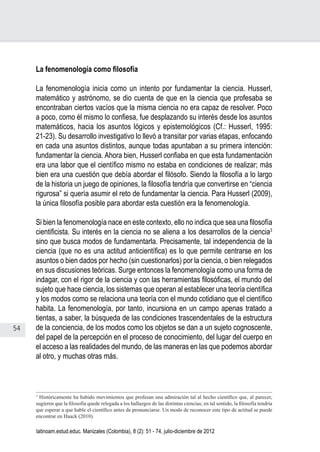 54
Juan Carlos Aguirre-García, Luis Guillermo Jaramillo-Echeverri
latinoam.estud.educ. Manizales (Colombia), 8 (2): 51 - 74, julio-diciembre de 2012
La fenomenología como filosofía
La fenomenología inicia como un intento por fundamentar la ciencia. Husserl,
matemático y astrónomo, se dio cuenta de que en la ciencia que profesaba se
encontraban ciertos vacíos que la misma ciencia no era capaz de resolver. Poco
a poco, como él mismo lo confiesa, fue desplazando su interés desde los asuntos
matemáticos, hacia los asuntos lógicos y epistemológicos (Cf.: Husserl, 1995:
21-23). Su desarrollo investigativo lo llevó a transitar por varias etapas, enfocando
en cada una asuntos distintos, aunque todas apuntaban a su primera intención:
fundamentar la ciencia. Ahora bien, Husserl confiaba en que esta fundamentación
era una labor que el científico mismo no estaba en condiciones de realizar; más
bien era una cuestión que debía abordar el filósofo. Siendo la filosofía a lo largo
de la historia un juego de opiniones, la filosofía tendría que convertirse en “ciencia
rigurosa” si quería asumir el reto de fundamentar la ciencia. Para Husserl (2009),
la única filosofía posible para abordar esta cuestión era la fenomenología.
Si bien la fenomenología nace en este contexto, ello no indica que sea una filosofía
cientificista. Su interés en la ciencia no se aliena a los desarrollos de la ciencia3
sino que busca modos de fundamentarla. Precisamente, tal independencia de la
ciencia (que no es una actitud anticientífica) es lo que permite centrarse en los
asuntos o bien dados por hecho (sin cuestionarlos) por la ciencia, o bien relegados
en sus discusiones teóricas. Surge entonces la fenomenología como una forma de
indagar, con el rigor de la ciencia y con las herramientas filosóficas, el mundo del
sujeto que hace ciencia, los sistemas que operan al establecer una teoría científica
y los modos como se relaciona una teoría con el mundo cotidiano que el científico
habita. La fenomenología, por tanto, incursiona en un campo apenas tratado a
tientas, a saber, la búsqueda de las condiciones trascendentales de la estructura
de la conciencia, de los modos como los objetos se dan a un sujeto cognoscente,
del papel de la percepción en el proceso de conocimiento, del lugar del cuerpo en
el acceso a las realidades del mundo, de las maneras en las que podemos abordar
al otro, y muchas otras más.
3
Históricamente ha habido movimientos que profesan una admiración tal al hecho científico que, al parecer,
sugieren que la filosofía quede relegada a los hallazgos de las distintas ciencias; en tal sentido, la filosofía tendría
que esperar a que hable el científico antes de pronunciarse. Un modo de reconocer este tipo de actitud se puede
encontrar en Haack (2010).
 